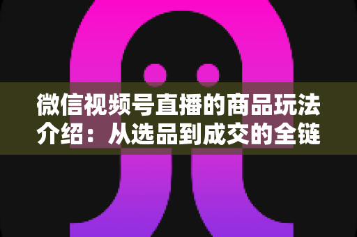 微信视频号直播的商品玩法介绍：从选品到成交的全链路实战指南