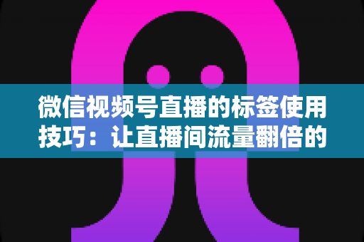微信视频号直播的标签使用技巧：让直播间流量翻倍的实战指南