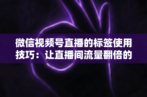 微信视频号直播的标签使用技巧：让直播间流量翻倍的实战指南