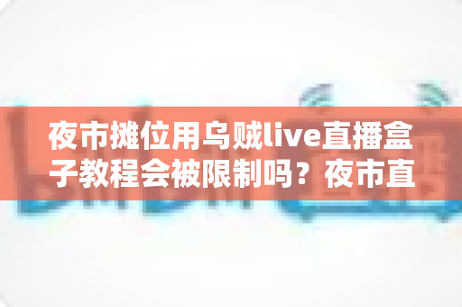 夜市摊位用乌贼live直播盒子教程会被限制吗?夜市直播合规避坑全解析 夜市摊位用乌贼live直播盒子教程会被限制吗?夜市直播合规避坑全解析