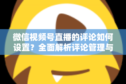 微信视频号直播的评论如何设置？全面解析评论管理与互动优化完整指南