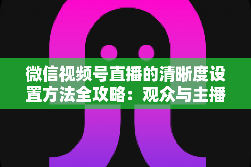 微信视频号直播的清晰度设置方法全攻略:观众与主播双向调优实操指南 微信视频号直播的清晰度设置方法全攻略:观众与主播双向调优实操指南