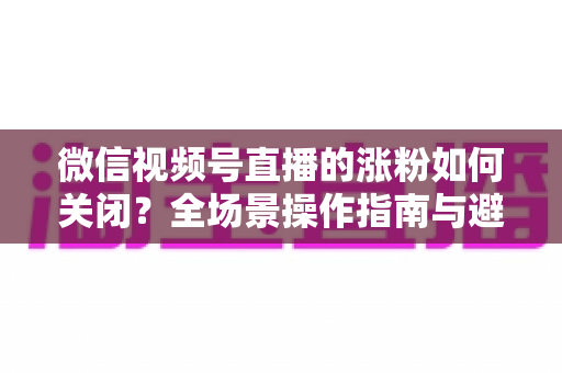 微信视频号直播的涨粉如何关闭?全场景操作指南与避坑攻略 微信视频号直播的涨粉如何关闭?全场景操作指南与避坑攻略