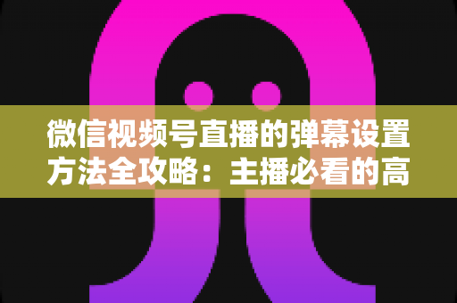 微信视频号直播的弹幕设置方法全攻略:主播必看的高效互动管理指南 微信视频号直播的弹幕设置方法全攻略:主播必看的高效互动管理指南
