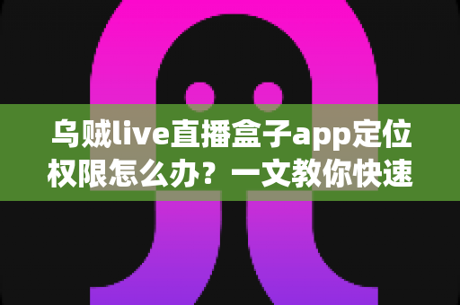 乌贼live直播盒子app定位权限怎么办？一文教你快速开启定位权限、解决直播功能异常的完整指南