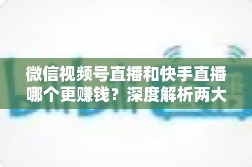 微信视频号直播和快手直播哪个更赚钱？深度解析两大平台变现真相与收益最大化指南