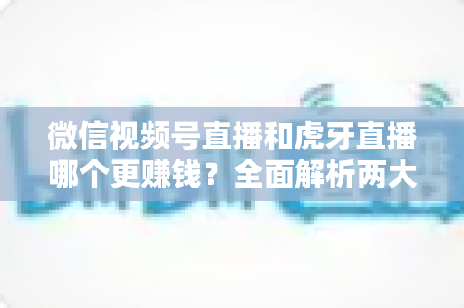 微信视频号直播和虎牙直播哪个更赚钱？全面解析两大直播平台的变现潜力与选择指南
