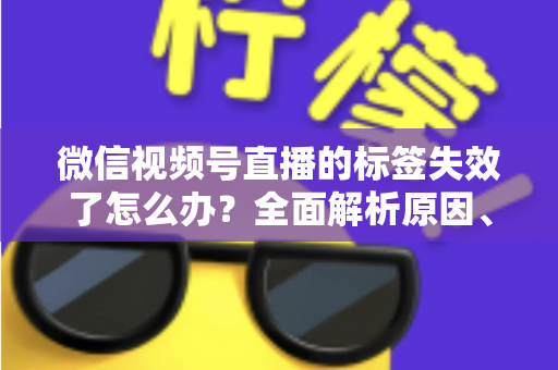 微信视频号直播的标签失效了怎么办?全面解析原因、解决方案与预防技巧 微信视频号直播的标签失效了怎么办?全面解析原因、解决方案与预防技巧