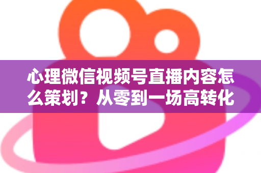 心理微信视频号直播内容怎么策划？从零到一场高转化直播的全流程实操指南