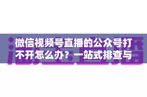 微信视频号直播的公众号打不开怎么办？一站式排查与解决全攻略