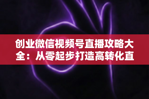 创业微信视频号直播攻略大全:从零起步打造高转化直播间的实战指南 创业微信视频号直播攻略大全:从零起步打造高转化直播间的实战指南
