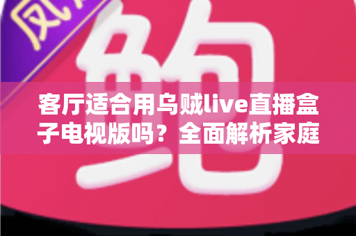 客厅适合用乌贼live直播盒子电视版吗?全面解析家庭大屏观影体验与实用指南 客厅适合用乌贼live直播盒子电视版吗?全面解析家庭大屏观影体验与实用指南