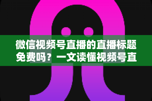 微信视频号直播的直播标题免费吗？一文读懂视频号直播标题设置规则、优化技巧与引流玩法