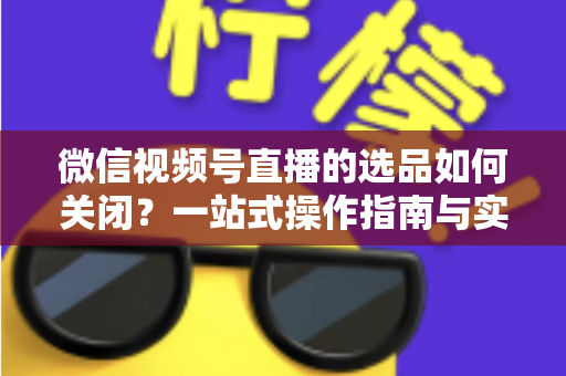 微信视频号直播的选品如何关闭？一站式操作指南与实用避坑攻略
