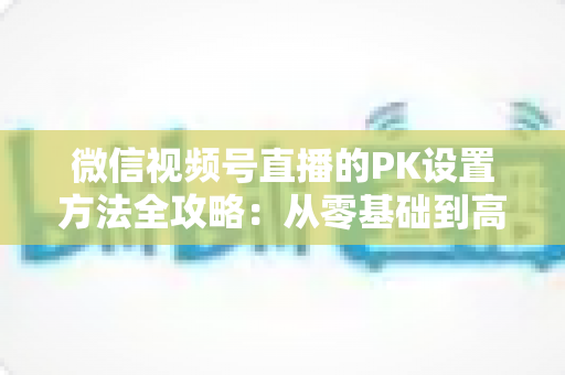 微信视频号直播的PK设置方法全攻略：从零基础到高手进阶的完整指南