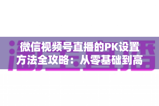 微信视频号直播的PK设置方法全攻略：从零基础到高手进阶的完整指南