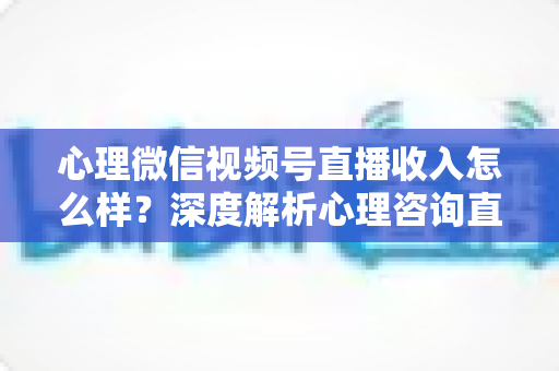 心理微信视频号直播收入怎么样？深度解析心理咨询直播的真实收益与变现路径