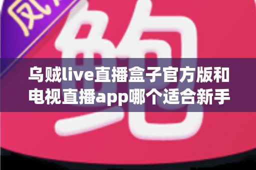 乌贼live直播盒子官方版和电视直播app哪个适合新手？新手入门全维度对比指南