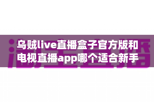 乌贼live直播盒子官方版和电视直播app哪个适合新手？新手入门全维度对比指南