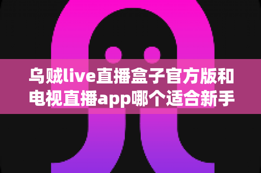 乌贼live直播盒子官方版和电视直播app哪个适合新手？新手入门全维度对比指南