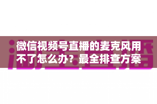 微信视频号直播的麦克风用不了怎么办?最全排查方案与实用技巧一次讲透 微信视频号直播的麦克风用不了怎么办?最全排查方案与实用技巧一次讲透