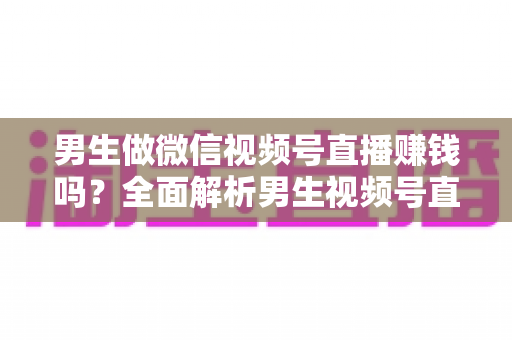 男生做微信视频号直播赚钱吗？全面解析男生视频号直播的真实收入与变现攻略