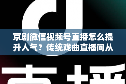 京剧微信视频号直播怎么提升人气？传统戏曲直播间从冷清到爆满的实战运营全攻略