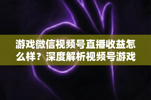 游戏微信视频号直播收益怎么样?深度解析视频号游戏直播的赚钱模式与提升技巧 游戏微信视频号直播收益怎么样?深度解析视频号游戏直播的赚钱模式与提升技巧