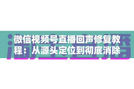 微信视频号直播回声修复教程:从源头定位到彻底消除回声的完整实战指南 微信视频号直播回声修复教程:从源头定位到彻底消除回声的完整实战指南