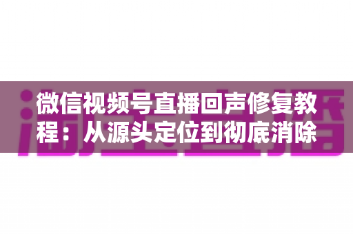 微信视频号直播回声修复教程:从源头定位到彻底消除回声的完整实战指南 微信视频号直播回声修复教程:从源头定位到彻底消除回声的完整实战指南