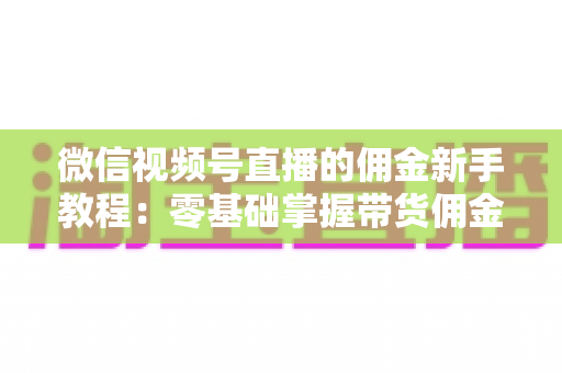 微信视频号直播的佣金新手教程：零基础掌握带货佣金规则与赚钱技巧