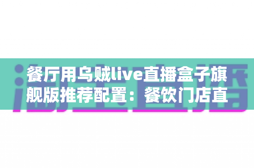餐厅用乌贼live直播盒子旗舰版推荐配置:餐饮门店直播硬件一站式搭建指南 餐厅用乌贼live直播盒子旗舰版推荐配置:餐饮门店直播硬件一站式搭建指南