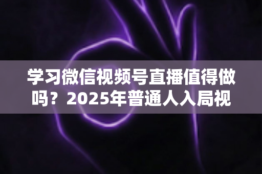 学习微信视频号直播值得做吗？2025年普通人入局视频号直播的全面分析与实战指南