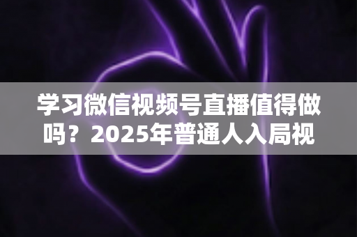 学习微信视频号直播值得做吗？2025年普通人入局视频号直播的全面分析与实战指南