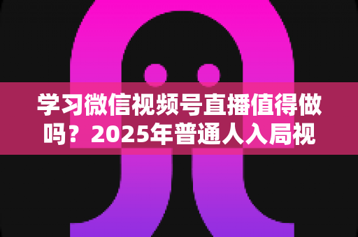 学习微信视频号直播值得做吗？2025年普通人入局视频号直播的全面分析与实战指南