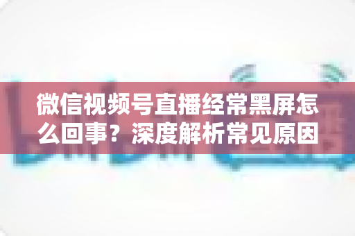 微信视频号直播经常黑屏怎么回事？深度解析常见原因与高效解决方案