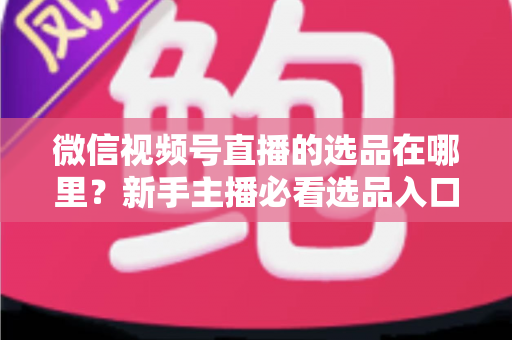 微信视频号直播的选品在哪里?新手主播必看选品入口与爆款选品实战全攻略 微信视频号直播的选品在哪里?新手主播必看选品入口与爆款选品实战全攻略