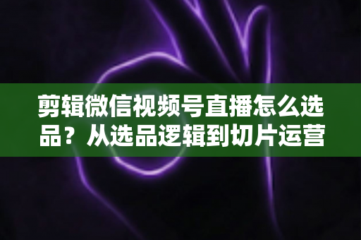 剪辑微信视频号直播怎么选品？从选品逻辑到切片运营的完整实战指南