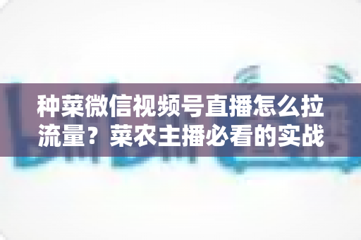 种菜微信视频号直播怎么拉流量?菜农主播必看的实战引流全攻略 种菜微信视频号直播怎么拉流量?菜农主播必看的实战引流全攻略