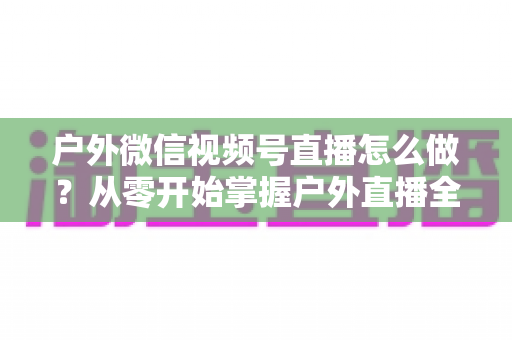 户外微信视频号直播怎么做?从零开始掌握户外直播全流程实战攻略 户外微信视频号直播怎么做?从零开始掌握户外直播全流程实战攻略