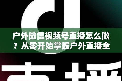 户外微信视频号直播怎么做?从零开始掌握户外直播全流程实战攻略 户外微信视频号直播怎么做?从零开始掌握户外直播全流程实战攻略