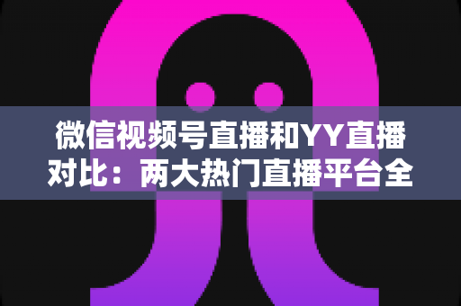 微信视频号直播和YY直播对比:两大热门直播平台全维度深度解析与选择指南 微信视频号直播和YY直播对比:两大热门直播平台全维度深度解析与选择指南