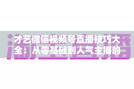 才艺微信视频号直播技巧大全：从零基础到人气主播的实战指南