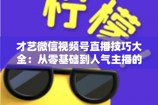 才艺微信视频号直播技巧大全：从零基础到人气主播的实战指南