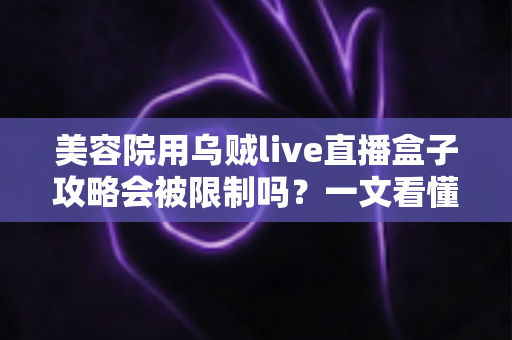 美容院用乌贼live直播盒子攻略会被限制吗？一文看懂平台规则、风控逻辑与合规避坑指南