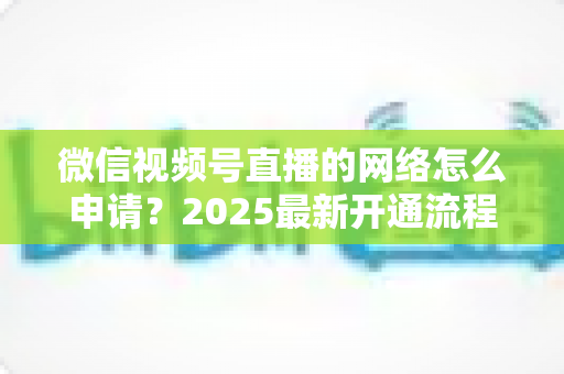 微信视频号直播的网络怎么申请？2025最新开通流程与权限申请全攻略