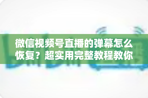 微信视频号直播的弹幕怎么恢复?超实用完整教程教你一键找回直播互动体验 微信视频号直播的弹幕怎么恢复?超实用完整教程教你一键找回直播互动体验