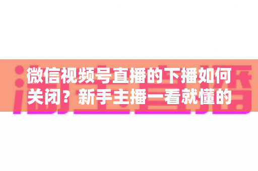 微信视频号直播的下播如何关闭?新手主播一看就懂的完整下播操作与收尾攻略 微信视频号直播的下播如何关闭?新手主播一看就懂的完整下播操作与收尾攻略