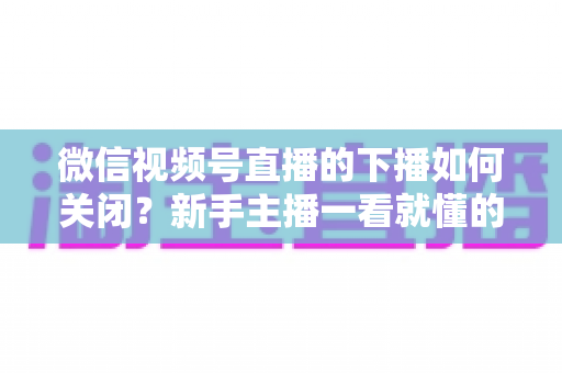 微信视频号直播的下播如何关闭?新手主播一看就懂的完整下播操作与收尾攻略 微信视频号直播的下播如何关闭?新手主播一看就懂的完整下播操作与收尾攻略