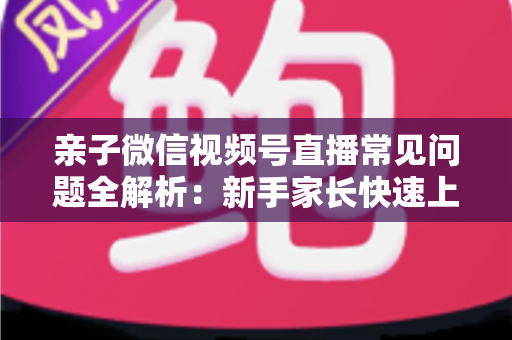 亲子微信视频号直播常见问题全解析:新手家长快速上手与避坑指南 亲子微信视频号直播常见问题全解析:新手家长快速上手与避坑指南